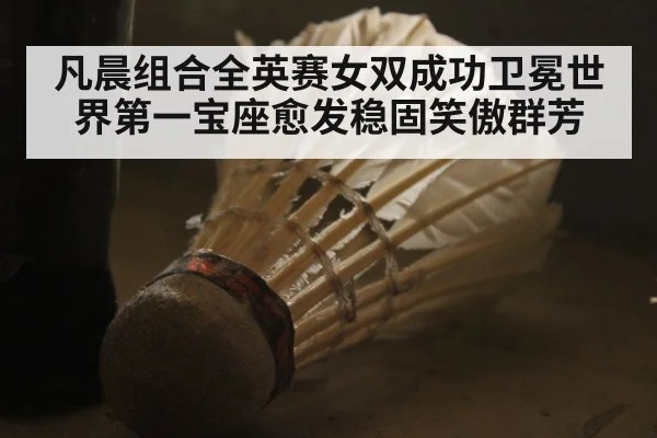 凡晨组合全英赛女双成功卫冕世界第一宝座愈发稳固笑傲群芳