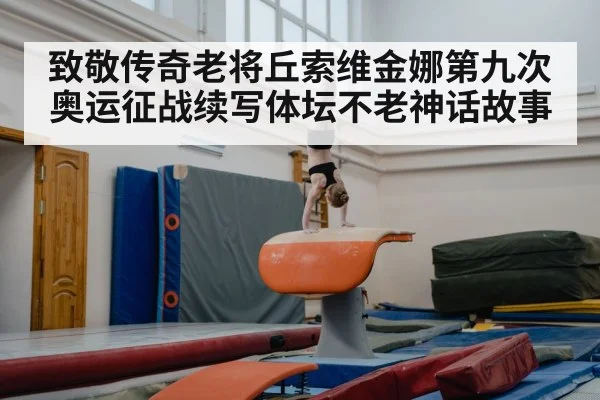 致敬传奇老将丘索维金娜第九次奥运征战续写体坛不老神话故事
